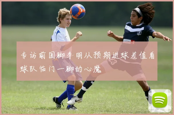 专访前国脚李明从预期进球差值看球队临门一脚的心魔