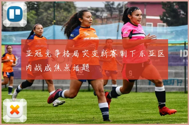 亚冠竞争格局突变新赛制下东亚区内战成焦点话题
